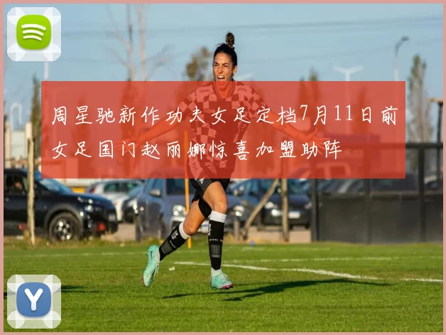 周星驰新作功夫女足定档7月11日前女足国门赵丽娜惊喜加盟助阵