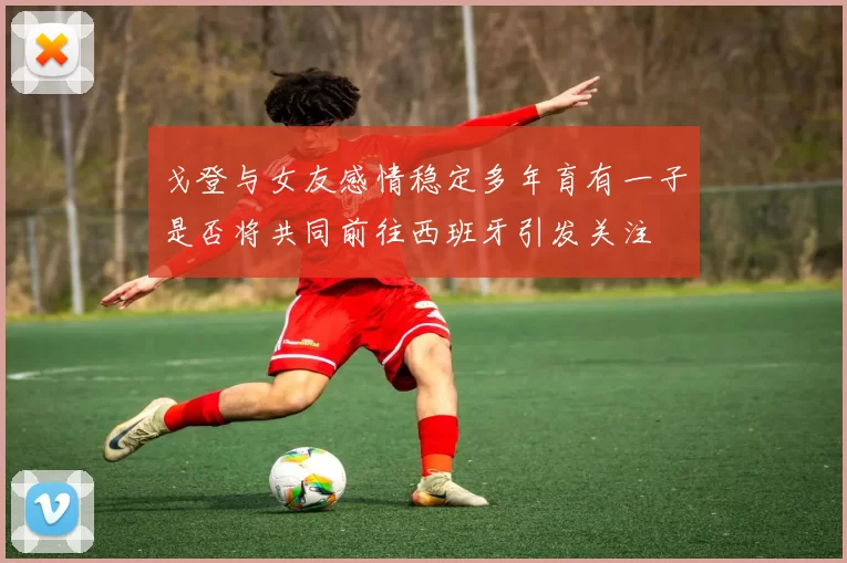 戈登与女友感情稳定多年育有一子是否将共同前往西班牙引发关注
