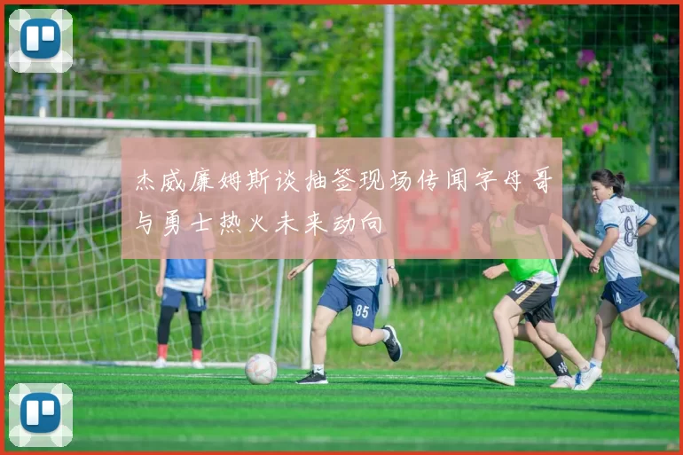 杰威廉姆斯谈抽签现场传闻字母哥与勇士热火未来动向
