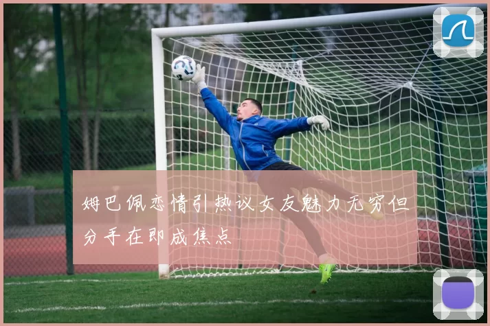 姆巴佩恋情引热议女友魅力无穷但分手在即成焦点