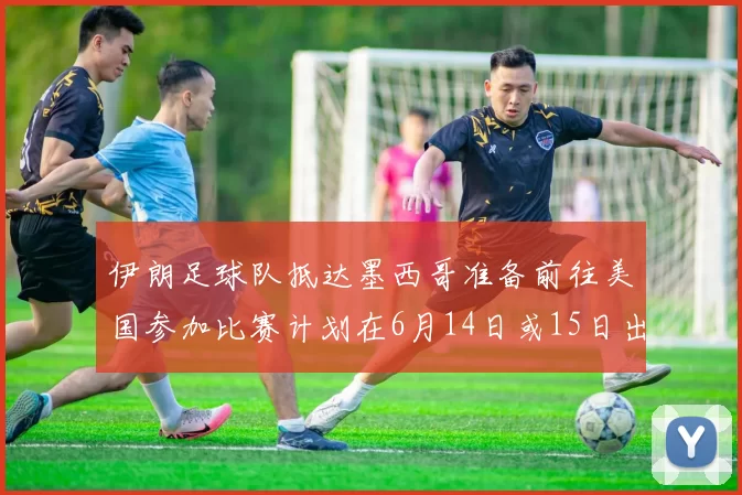 伊朗足球队抵达墨西哥准备前往美国参加比赛计划在6月14日或15日出发