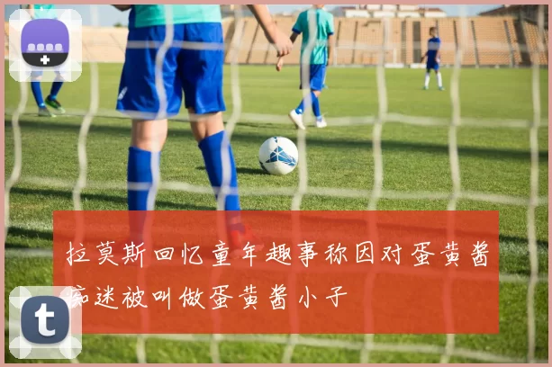 拉莫斯回忆童年趣事称因对蛋黄酱痴迷被叫做蛋黄酱小子