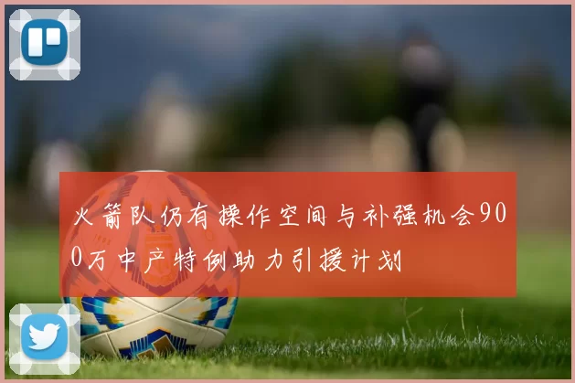 火箭队仍有操作空间与补强机会900万中产特例助力引援计划
