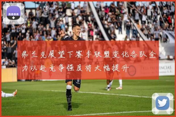 弗兰克展望下赛季联盟变化各队全力以赴竞争强度将大幅提升