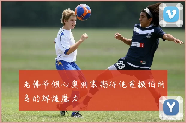 老佛爷倾心奥利塞期待他重振伯纳乌的辉煌魔力