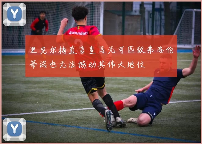 里克尔梅直言皇马无可匹敌弗洛伦蒂诺也无法撼动其伟大地位