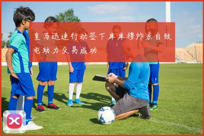皇马迅速行动签下库库穆帅亲自致电助力交易成功