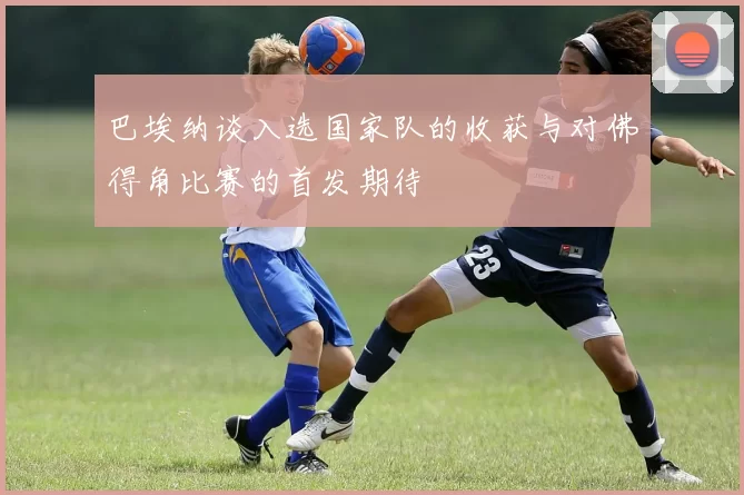 巴埃纳谈入选国家队的收获与对佛得角比赛的首发期待