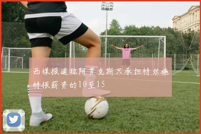 西媒报道称阿贾克斯只承担特尔施特根薪资的10至15