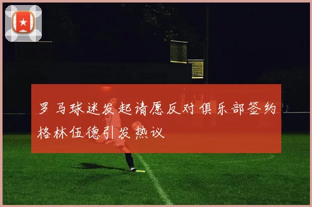 罗马球迷发起请愿反对俱乐部签约格林伍德引发热议