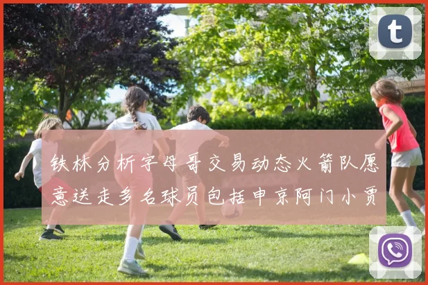 铁林分析字母哥交易动态火箭队愿意送走多名球员包括申京阿门小贾
