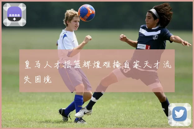 皇马人才摇篮辉煌难掩自家天才流失困境