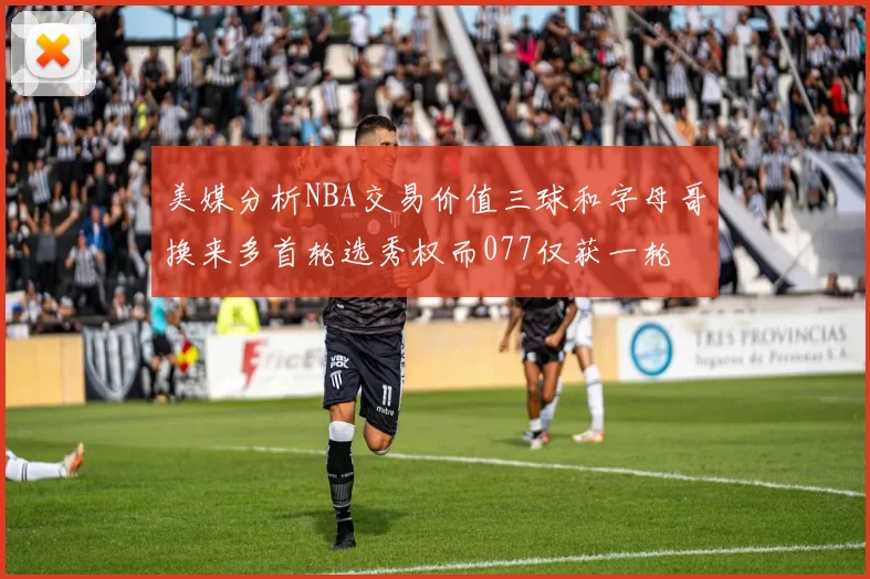 美媒分析NBA交易价值三球和字母哥换来多首轮选秀权而077仅获一轮