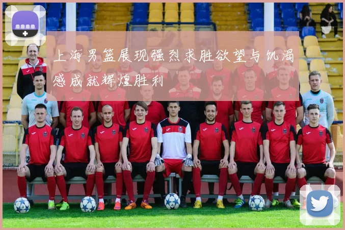 上海男篮展现强烈求胜欲望与饥渴感成就辉煌胜利