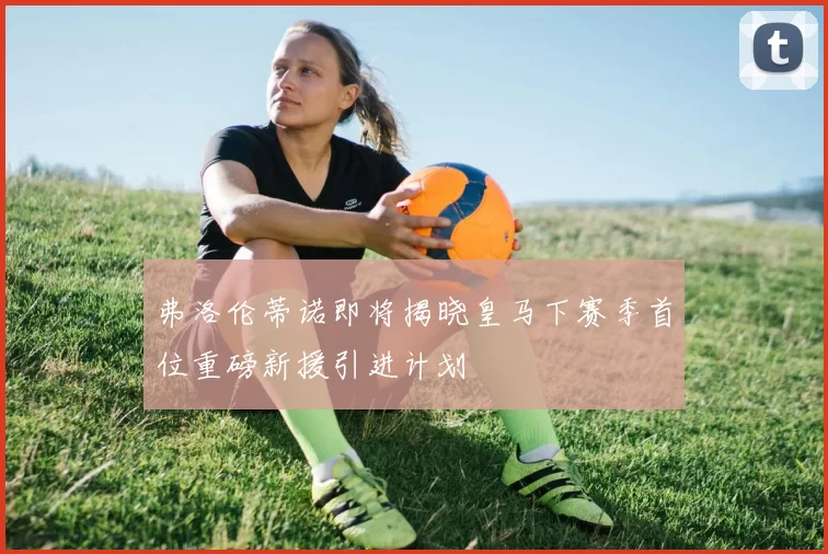 弗洛伦蒂诺即将揭晓皇马下赛季首位重磅新援引进计划