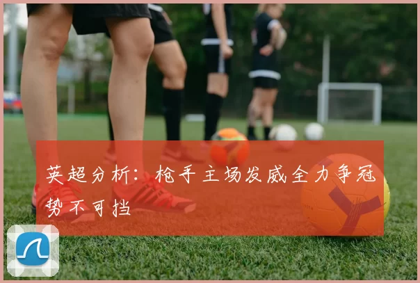 英超分析：枪手主场发威全力争冠势不可挡